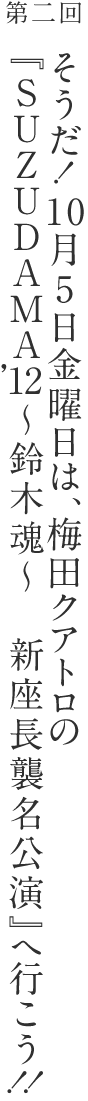そうだ！10月5日金曜日は、梅田クアトロの『SUZUDAMA’12～鈴木魂～　新座長襲名公演』へ行こう！！